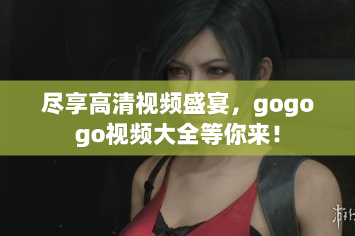 尽享高清视频盛宴，gogogo视频大全等你来！