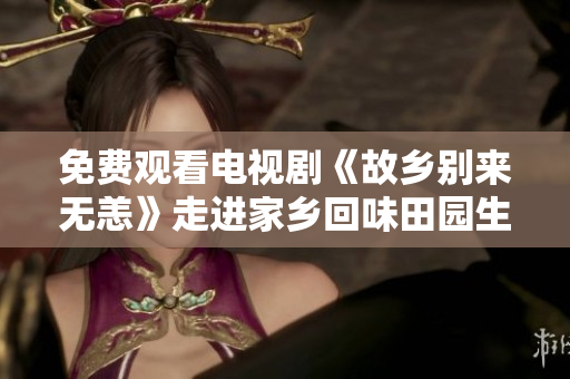 免费观看电视剧《故乡别来无恙》走进家乡回味田园生活
