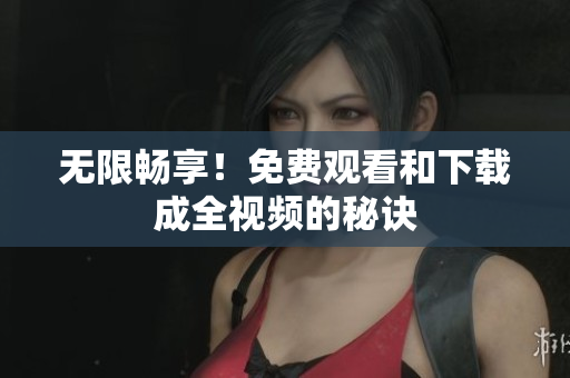 无限畅享！免费观看和下载成全视频的秘诀