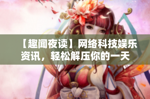 【趣闻夜读】网络科技娱乐资讯，轻松解压你的一天