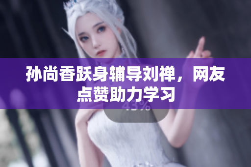 孙尚香跃身辅导刘禅，网友点赞助力学习