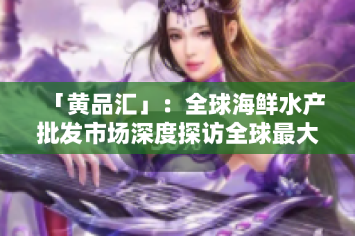 「黄品汇」：全球海鲜水产批发市场深度探访全球最大海鲜批发市场——黄品汇