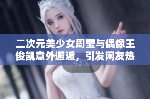 二次元美少女周莹与偶像王俊凯意外邂逅，引发网友热议