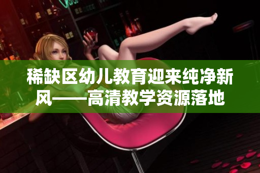 稀缺区幼儿教育迎来纯净新风——高清教学资源落地