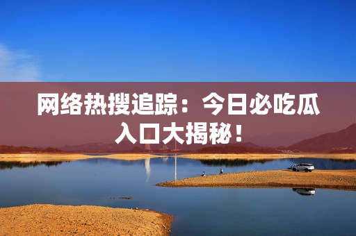 网络热搜追踪：今日必吃瓜入口大揭秘！