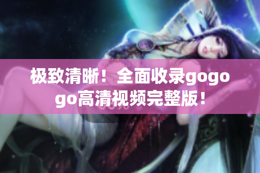 极致清晰！全面收录gogogo高清视频完整版！