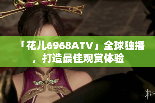 「花儿6968ATV」全球独播，打造最佳观赏体验
