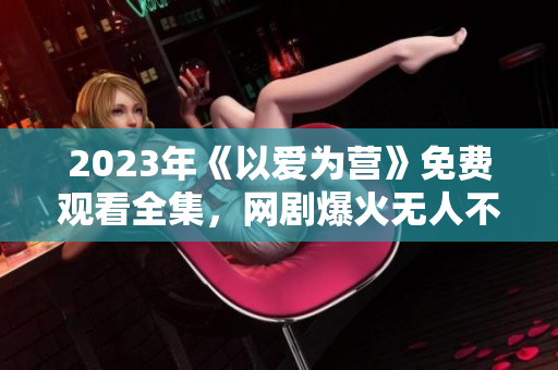 2023年《以爱为营》免费观看全集，网剧爆火无人不知！