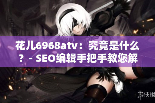 花儿6968atv：究竟是什么？- SEO编辑手把手教您解密