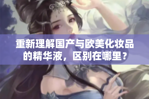 重新理解国产与欧美化妆品的精华液，区别在哪里？