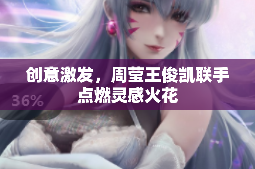 创意激发，周莹王俊凯联手点燃灵感火花