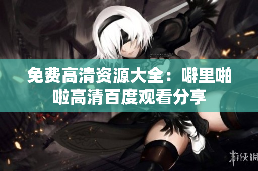 免费高清资源大全：噼里啪啦高清百度观看分享