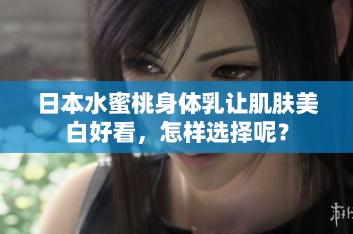 日本水蜜桃身体乳让肌肤美白好看，怎样选择呢？