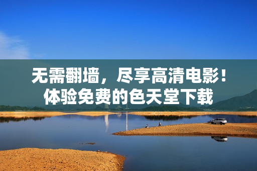 无需翻墙，尽享高清电影！体验免费的色天堂下载