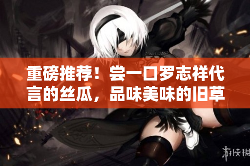 重磅推荐！尝一口罗志祥代言的丝瓜，品味美味的旧草莓
