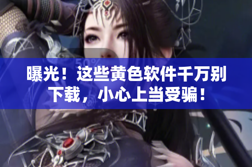 曝光！这些黄色软件千万别下载，小心上当受骗！