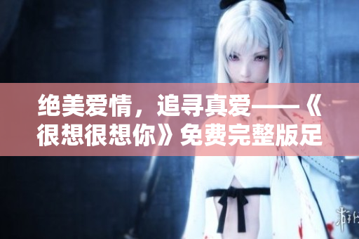 绝美爱情，追寻真爱——《很想很想你》免费完整版足不出户观看