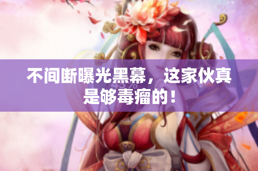 不间断曝光黑幕，这家伙真是够毒瘤的！