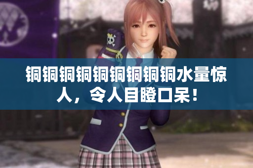 铜铜铜铜铜铜铜铜铜水量惊人，令人目瞪口呆！