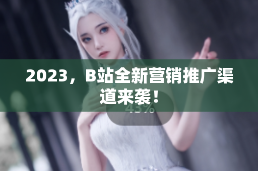 2023，B站全新营销推广渠道来袭！