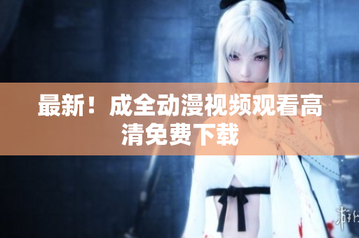 最新！成全动漫视频观看高清免费下载