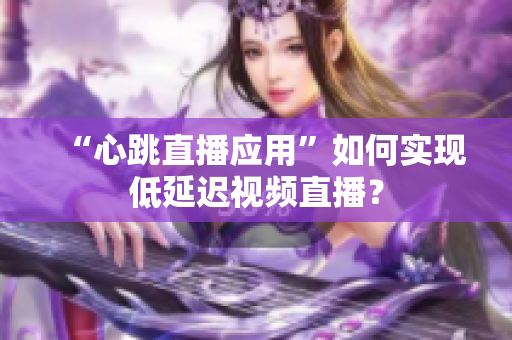 “心跳直播应用”如何实现低延迟视频直播？