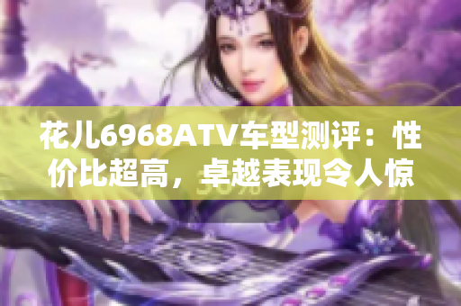 花儿6968ATV车型测评：性价比超高，卓越表现令人惊喜