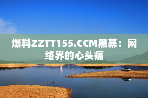 爆料ZZTT155.CCM黑幕：网络界的心头痛