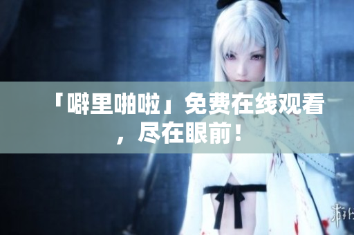 「噼里啪啦」免费在线观看，尽在眼前！