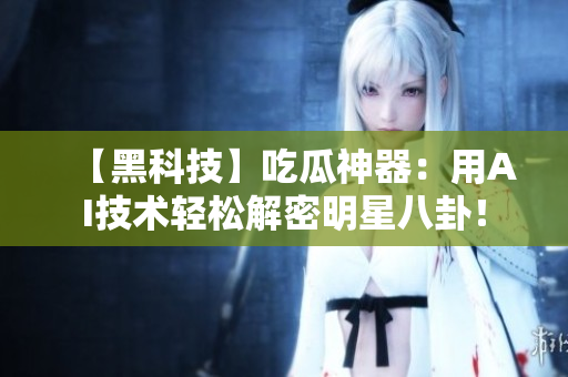 【黑科技】吃瓜神器：用AI技术轻松解密明星八卦！
