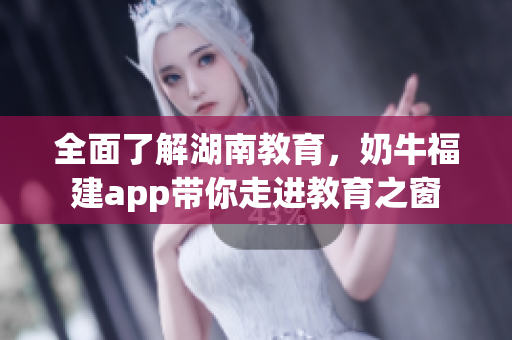 全面了解湖南教育，奶牛福建app带你走进教育之窗
