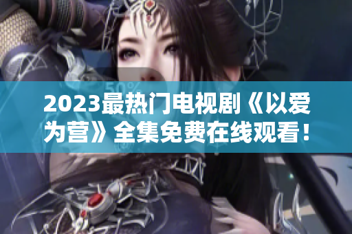 2023最热门电视剧《以爱为营》全集免费在线观看！