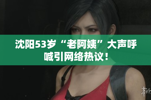 沈阳53岁“老阿姨”大声呼喊引网络热议！