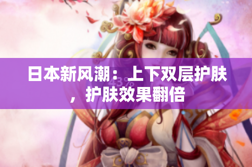 日本新风潮：上下双层护肤，护肤效果翻倍