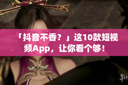 「抖音不香？」这10款短视频App，让你看个够！