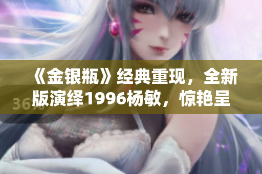 《金银瓶》经典重现，全新版演绎1996杨敏，惊艳呈现！