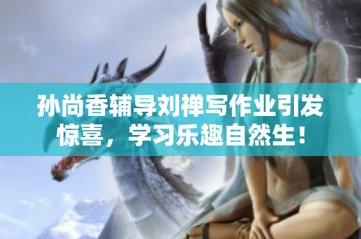 孙尚香辅导刘禅写作业引发惊喜，学习乐趣自然生！