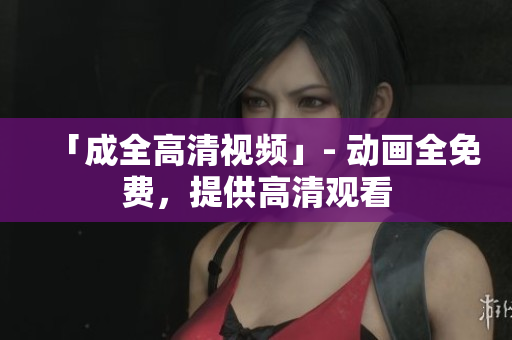 「成全高清视频」- 动画全免费，提供高清观看