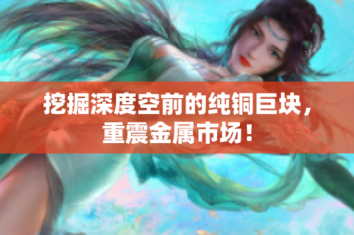 挖掘深度空前的纯铜巨块，重震金属市场！