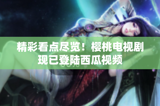 精彩看点尽览！樱桃电视剧现已登陆西瓜视频