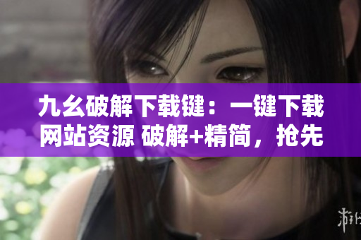 九幺破解下载键：一键下载网站资源 破解+精简，抢先体验