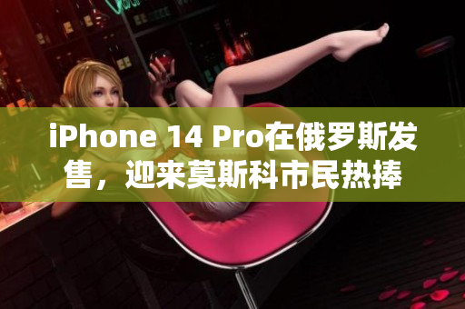 iPhone 14 Pro在俄罗斯发售，迎来莫斯科市民热捧