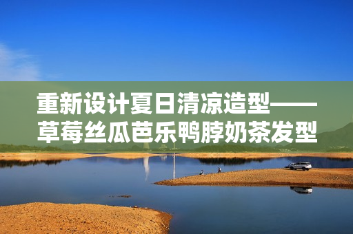 重新设计夏日清凉造型——草莓丝瓜芭乐鸭脖奶茶发型发布！