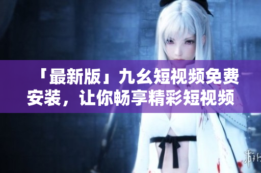 「最新版」九幺短视频免费安装，让你畅享精彩短视频！