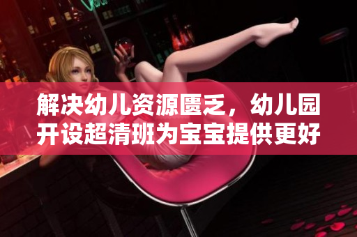 解决幼儿资源匮乏，幼儿园开设超清班为宝宝提供更好的教育