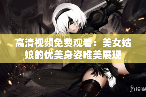 高清视频免费观看：美女姑娘的优美身姿唯美展现
