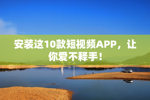 安装这10款短视频APP，让你爱不释手！