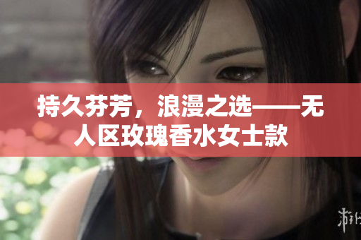 持久芬芳，浪漫之选——无人区玫瑰香水女士款
