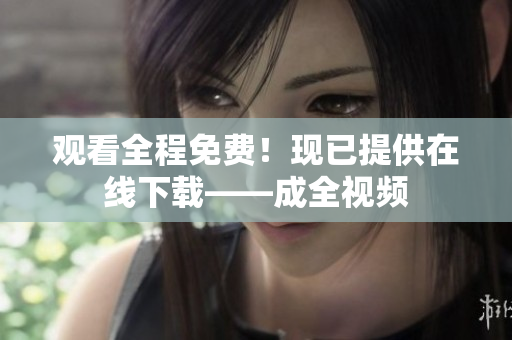 观看全程免费！现已提供在线下载——成全视频
