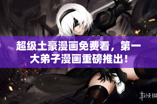 超级土豪漫画免费看，第一大弟子漫画重磅推出！